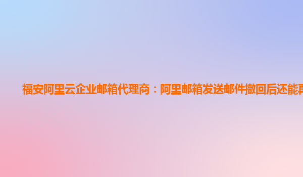 福安阿里云企业邮箱代理商：阿里邮箱发送邮件撤回后还能再看吗