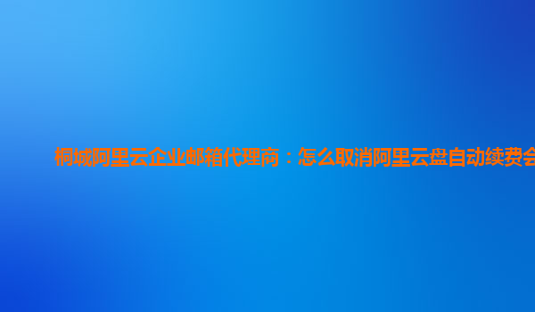 桐城阿里云企业邮箱代理商：怎么取消阿里云盘自动续费会员