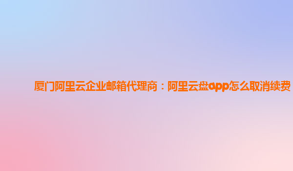 厦门阿里云企业邮箱代理商：阿里云盘app怎么取消续费