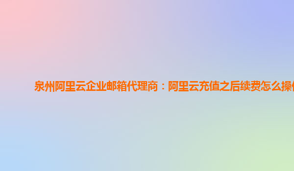 泉州阿里云企业邮箱代理商：阿里云充值之后续费怎么操作