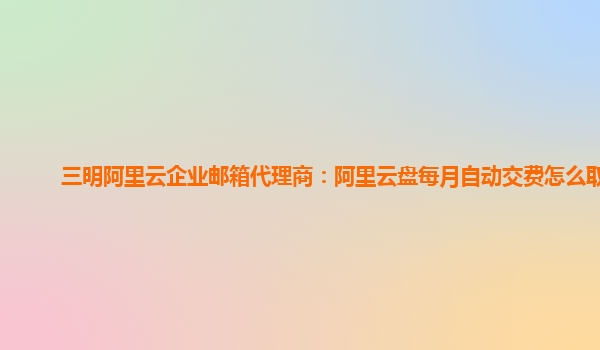 三明阿里云企业邮箱代理商：阿里云盘每月自动交费怎么取消