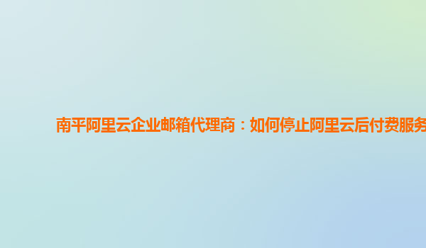 南平阿里云企业邮箱代理商：如何停止阿里云后付费服务