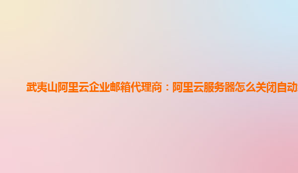 武夷山阿里云企业邮箱代理商：阿里云服务器怎么关闭自动续费