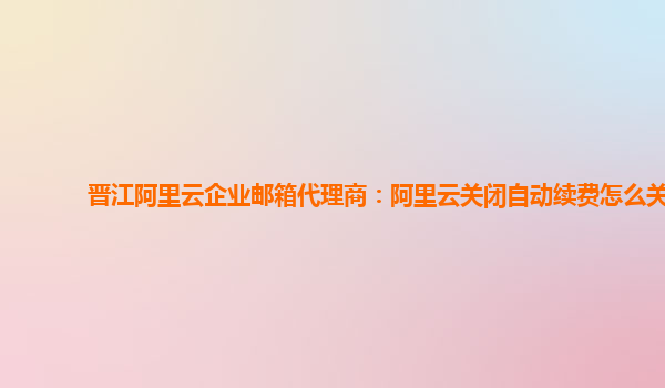 晋江阿里云企业邮箱代理商：阿里云关闭自动续费怎么关