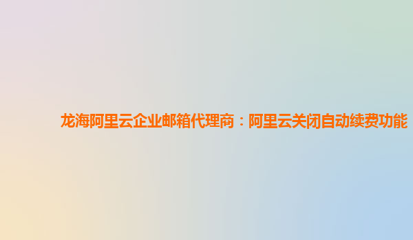 龙海阿里云企业邮箱代理商：阿里云关闭自动续费功能