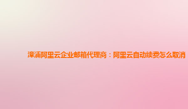 漳浦阿里云企业邮箱代理商：阿里云自动续费怎么取消