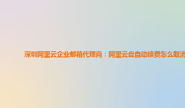 深圳阿里云企业邮箱代理商：阿里云盘自动续费怎么取消