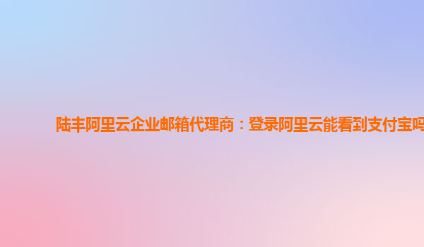 陆丰阿里云企业邮箱代理商：登录阿里云能看到支付宝吗