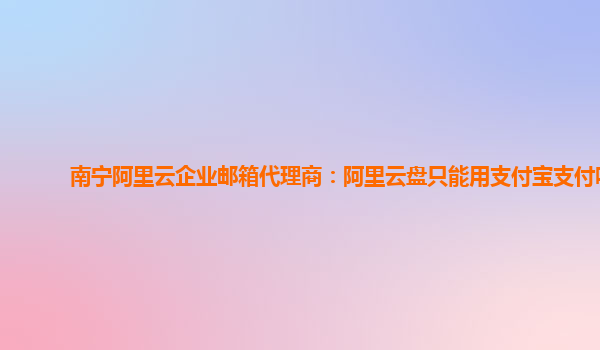 南宁阿里云企业邮箱代理商：阿里云盘只能用支付宝支付吗