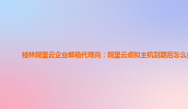 桂林阿里云企业邮箱代理商：阿里云虚拟主机到期后怎么办