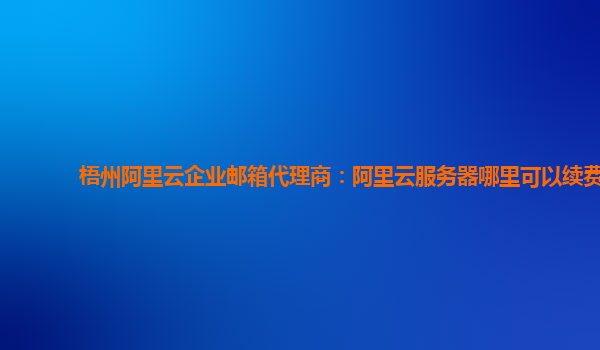 梧州阿里云企业邮箱代理商：阿里云服务器哪里可以续费