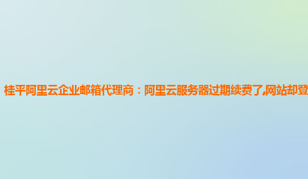 桂平阿里云企业邮箱代理商：阿里云服务器过期续费了,网站却登不进去了