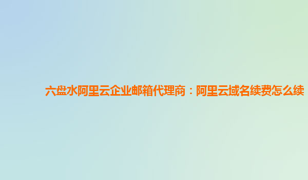 六盘水阿里云企业邮箱代理商：阿里云域名续费怎么续