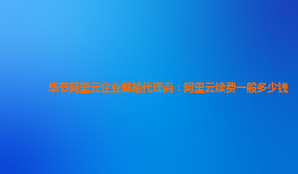 毕节阿里云企业邮箱代理商：阿里云续费一般多少钱