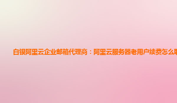 白银阿里云企业邮箱代理商：阿里云服务器老用户续费怎么取消掉