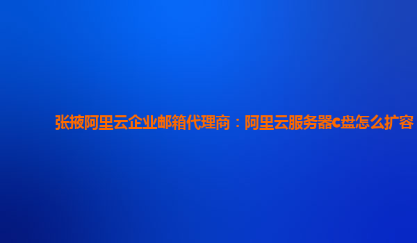 张掖阿里云企业邮箱代理商：阿里云服务器c盘怎么扩容