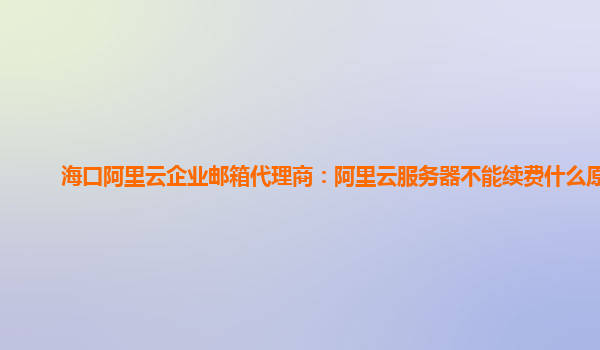 海口阿里云企业邮箱代理商：阿里云服务器不能续费什么原因