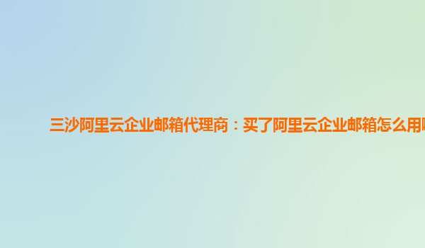 三沙阿里云企业邮箱代理商：买了阿里云企业邮箱怎么用啊