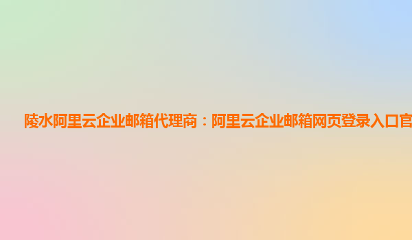 陵水阿里云企业邮箱代理商：阿里云企业邮箱网页登录入口官网查询