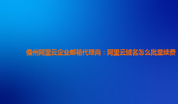 儋州阿里云企业邮箱代理商：阿里云域名怎么批量续费