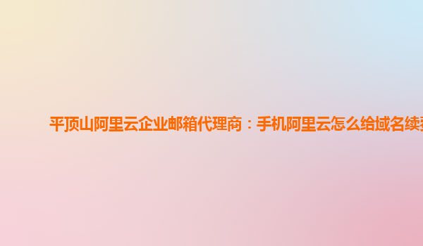 平顶山阿里云企业邮箱代理商：手机阿里云怎么给域名续费