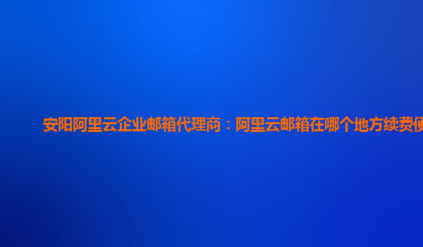 安阳阿里云企业邮箱代理商：阿里云邮箱在哪个地方续费便宜