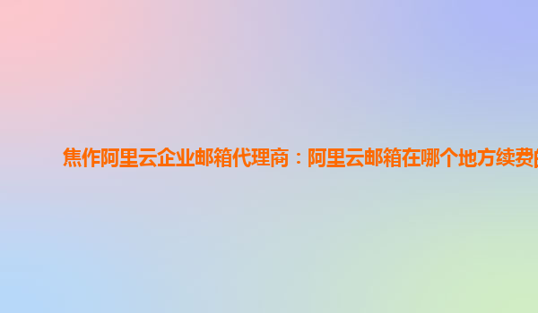 焦作阿里云企业邮箱代理商：阿里云邮箱在哪个地方续费的