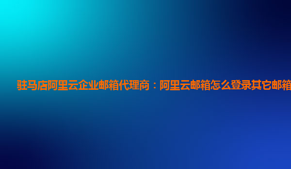 驻马店阿里云企业邮箱代理商：阿里云邮箱怎么登录其它邮箱的账号