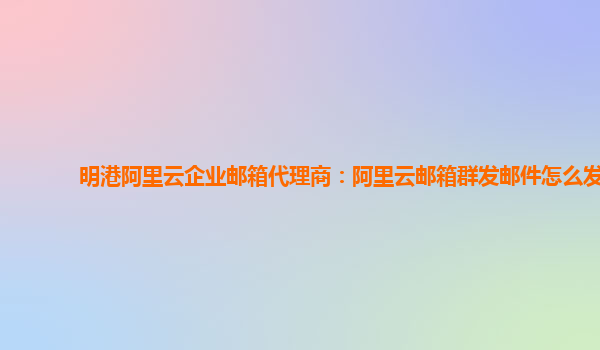 明港阿里云企业邮箱代理商：阿里云邮箱群发邮件怎么发