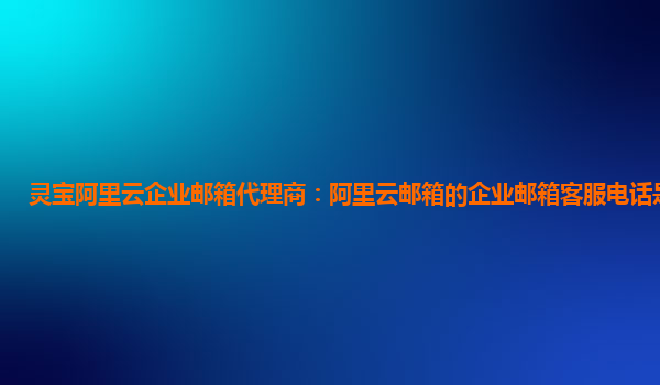 灵宝阿里云企业邮箱代理商：阿里云邮箱的企业邮箱客服电话是多少啊