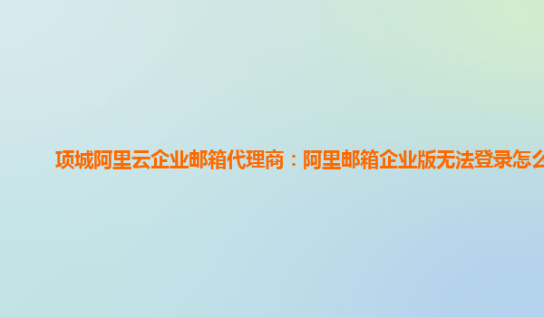 项城阿里云企业邮箱代理商：阿里邮箱企业版无法登录怎么办