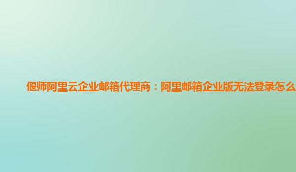 偃师阿里云企业邮箱代理商：阿里邮箱企业版无法登录怎么回事