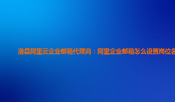 滑县阿里云企业邮箱代理商：阿里企业邮箱怎么设置岗位名称