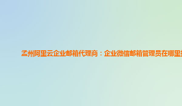 孟州阿里云企业邮箱代理商：企业微信邮箱管理员在哪里找