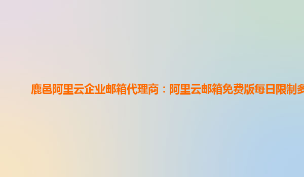 鹿邑阿里云企业邮箱代理商：阿里云邮箱免费版每日限制多少