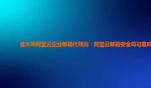 佳木斯阿里云企业邮箱代理商：阿里云邮箱安全吗可靠吗