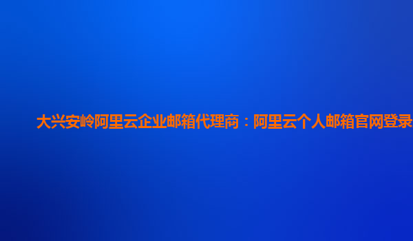 大兴安岭阿里云企业邮箱代理商：阿里云个人邮箱官网登录入口