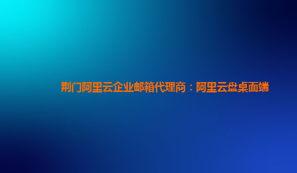 荆门阿里云企业邮箱代理商：阿里云盘桌面端