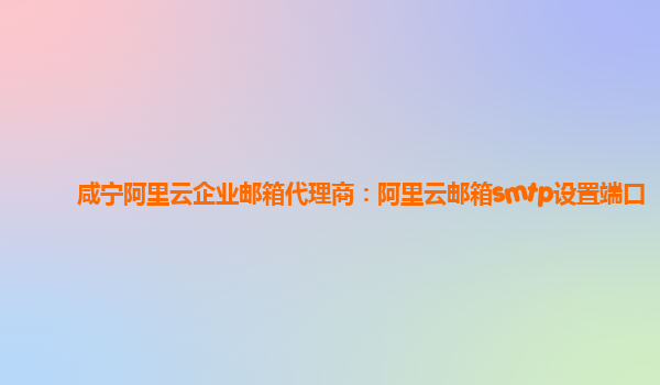 咸宁阿里云企业邮箱代理商：阿里云邮箱smtp设置端口