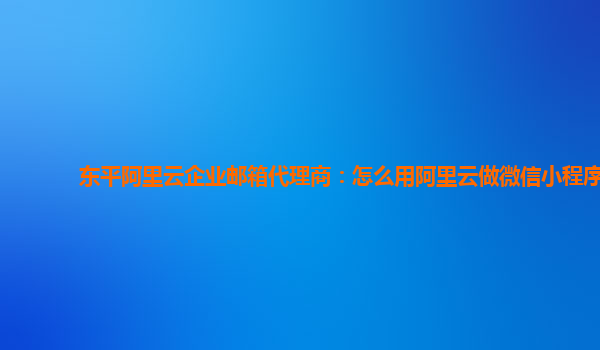 东平阿里云企业邮箱代理商：怎么用阿里云做微信小程序