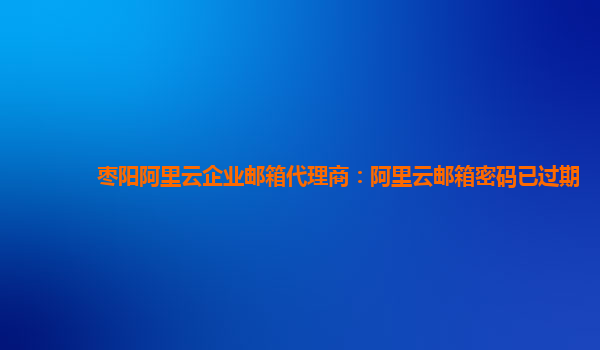 枣阳阿里云企业邮箱代理商：阿里云邮箱密码已过期