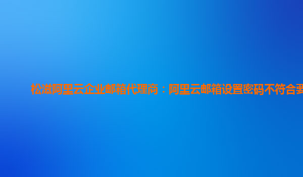 松滋阿里云企业邮箱代理商：阿里云邮箱设置密码不符合要求