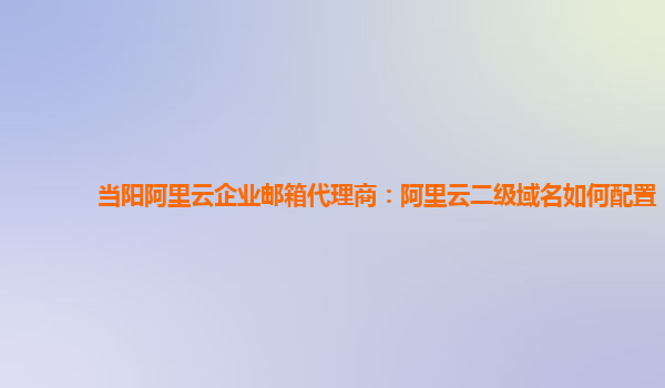 当阳阿里云企业邮箱代理商：阿里云二级域名如何配置