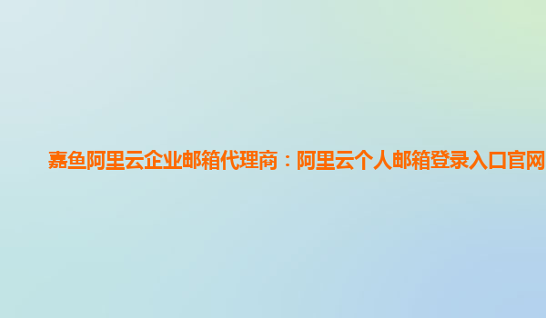 嘉鱼阿里云企业邮箱代理商：阿里云个人邮箱登录入口官网网址