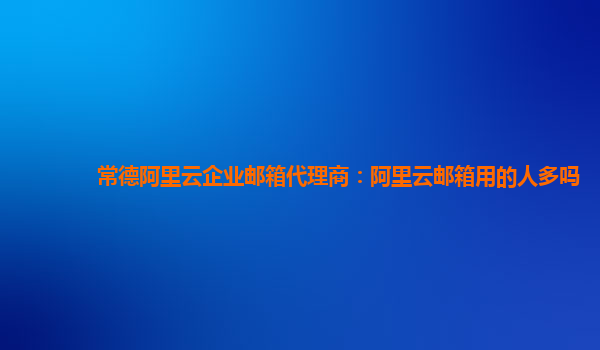 常德阿里云企业邮箱代理商：阿里云邮箱用的人多吗