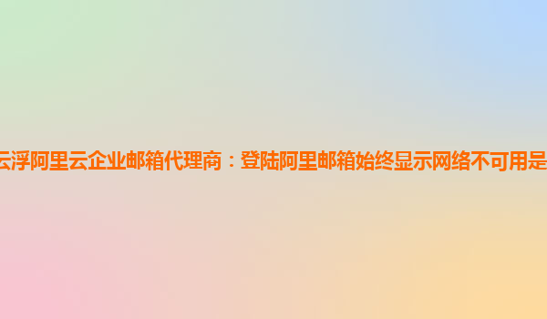 云浮阿里云企业邮箱代理商：登陆阿里邮箱始终显示网络不可用是怎么回事手机