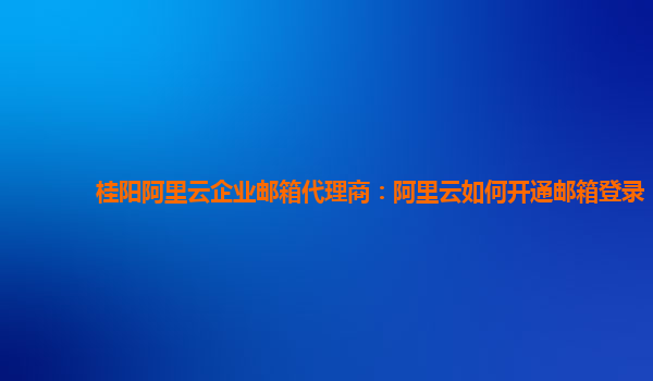 桂阳阿里云企业邮箱代理商：阿里云如何开通邮箱登录