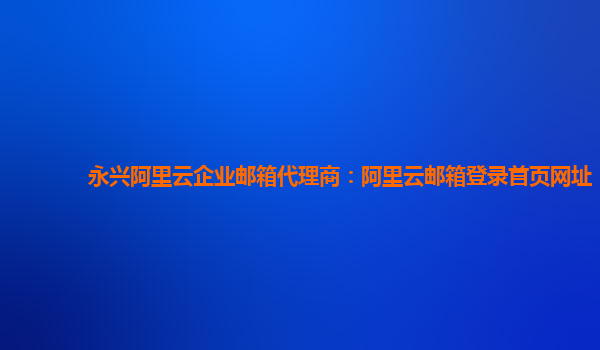 永兴阿里云企业邮箱代理商：阿里云邮箱登录首页网址