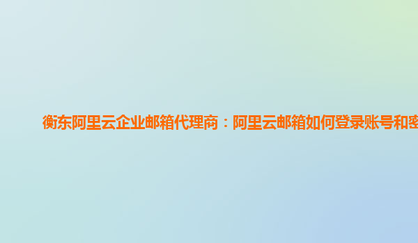 衡东阿里云企业邮箱代理商：阿里云邮箱如何登录账号和密码