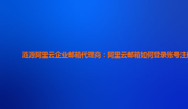 涟源阿里云企业邮箱代理商：阿里云邮箱如何登录账号注册